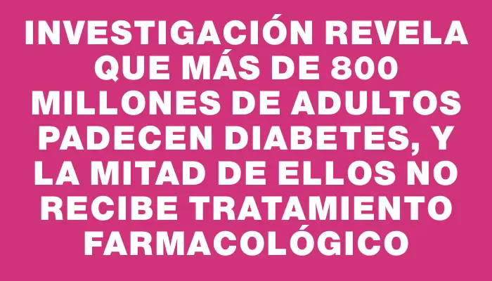 Investigación revela que más de 800 millones de adultos padecen diabetes, y la mitad de ellos no recibe tratamiento farmacológico