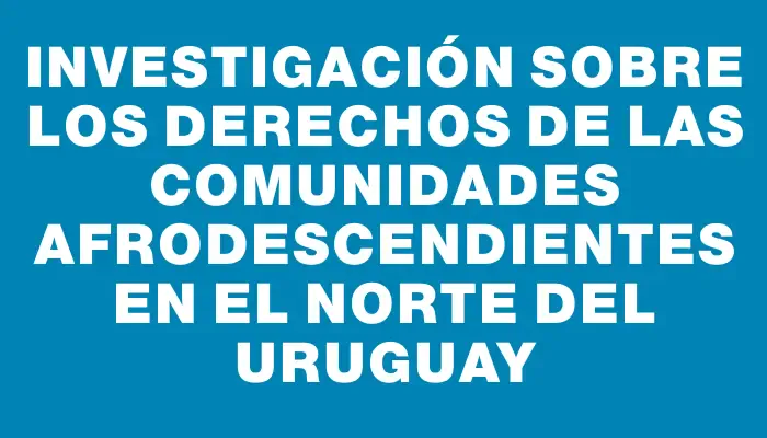 Investigación sobre los derechos de las comunidades afrodescendientes en el norte del Uruguay