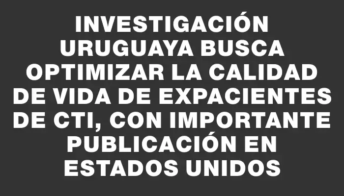 Investigación uruguaya busca optimizar la calidad de vida de expacientes de Cti, con importante publicación en Estados Unidos