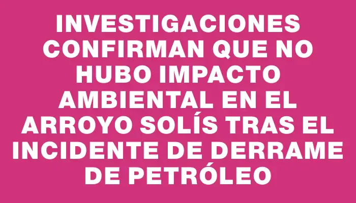 Investigaciones confirman que no hubo impacto ambiental en el arroyo Solís tras el incidente de derrame de petróleo