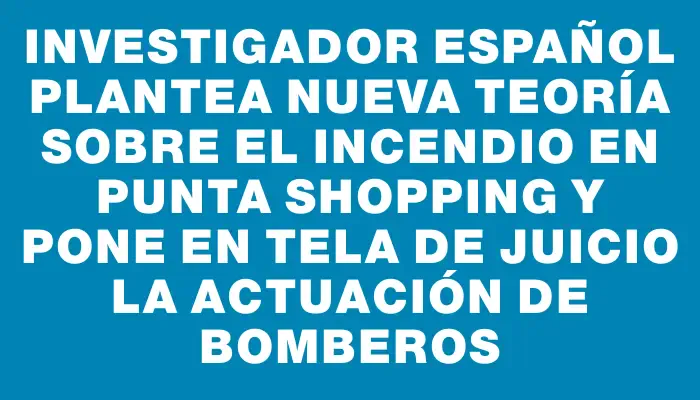 Investigador español plantea nueva teoría sobre el incendio en Punta Shopping y pone en tela de juicio la actuación de Bomberos