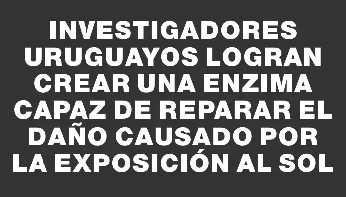 Investigadores uruguayos logran crear una enzima capaz de reparar el daño causado por la exposición al sol