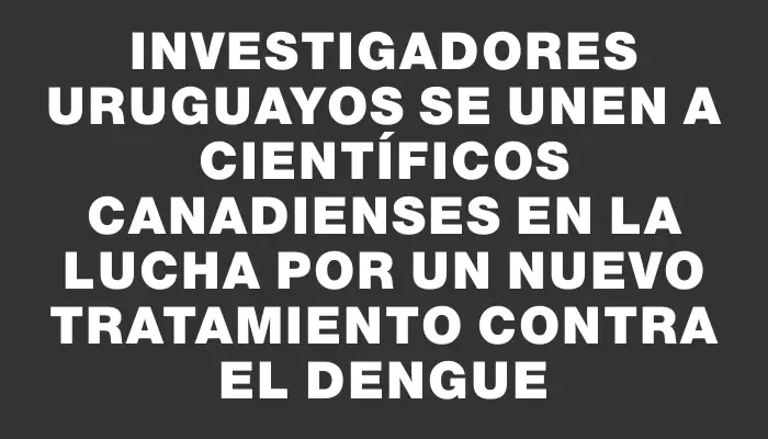 Investigadores uruguayos se unen a científicos canadienses en la lucha por un nuevo tratamiento contra el dengue