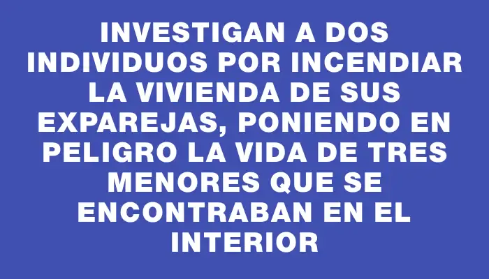 Investigan a dos individuos por incendiar la vivienda de sus exparejas, poniendo en peligro la vida de tres menores que se encontraban en el interior