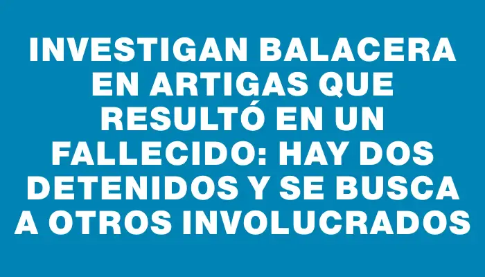 Investigan balacera en Artigas que resultó en un fallecido: hay dos detenidos y se busca a otros involucrados