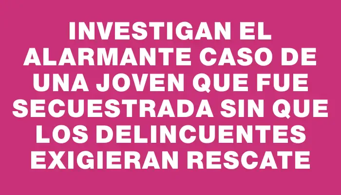 Investigan el alarmante caso de una joven que fue secuestrada sin que los delincuentes exigieran rescate