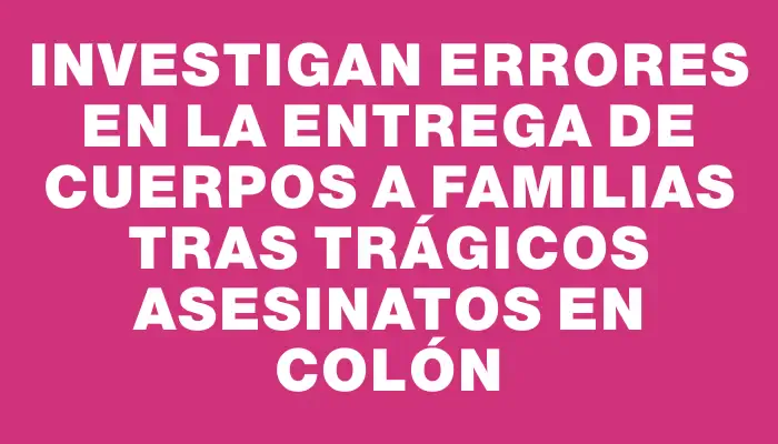 Investigan errores en la entrega de cuerpos a familias tras trágicos asesinatos en Colón