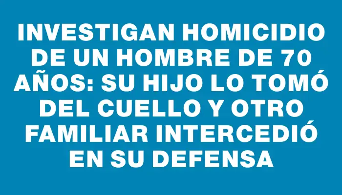 Investigan homicidio de un hombre de 70 años: su hijo lo tomó del cuello y otro familiar intercedió en su defensa