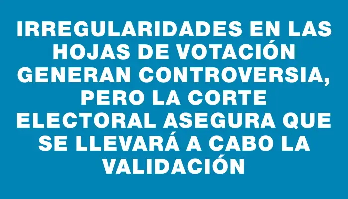 Irregularidades en las hojas de votación generan controversia, pero la Corte Electoral asegura que se llevará a cabo la validación