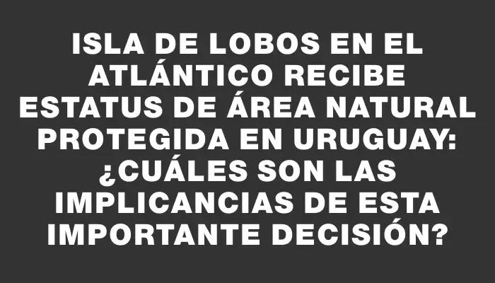 Isla de Lobos en el Atlántico recibe estatus de área natural protegida en Uruguay: ¿Cuáles son las implicancias de esta importante decisión?