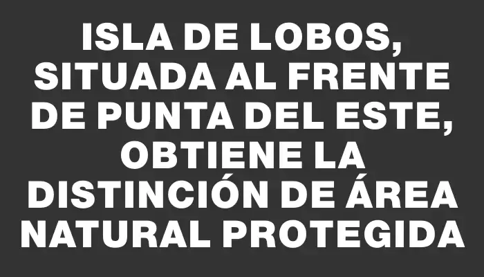 Isla de Lobos, situada al frente de Punta del Este, obtiene la distinción de Área Natural Protegida