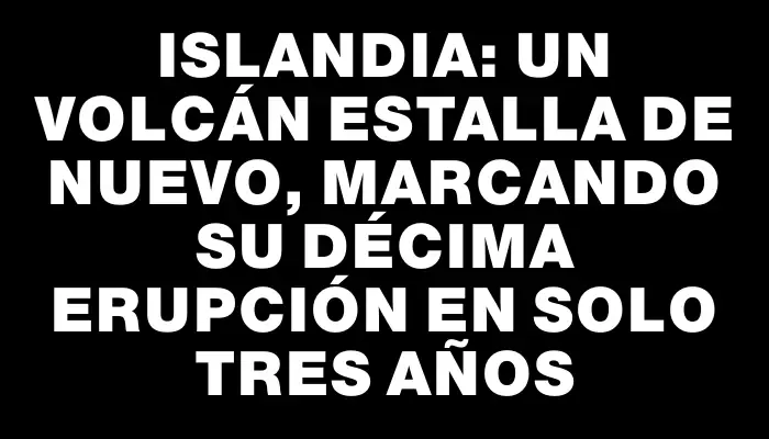 Islandia: Un volcán estalla de nuevo, marcando su décima erupción en solo tres años