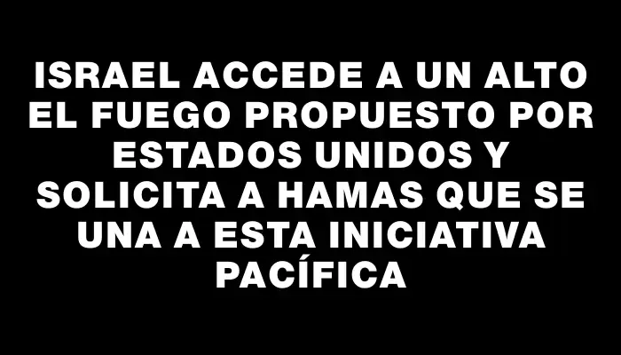 Israel accede a un alto el fuego propuesto por Estados Unidos y solicita a Hamas que se una a esta iniciativa pacífica