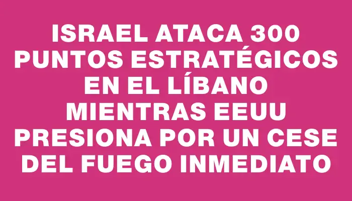 Israel ataca 300 puntos estratégicos en el Líbano mientras Eeuu presiona por un cese del fuego inmediato