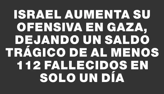 Israel aumenta su ofensiva en Gaza, dejando un saldo trágico de al menos 112 fallecidos en solo un día