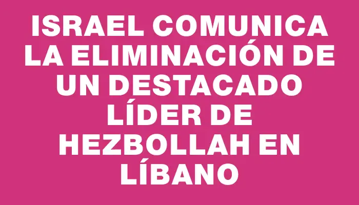 Israel comunica la eliminación de un destacado líder de Hezbollah en Líbano