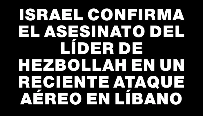 Israel confirma el asesinato del líder de Hezbollah en un reciente ataque aéreo en Líbano