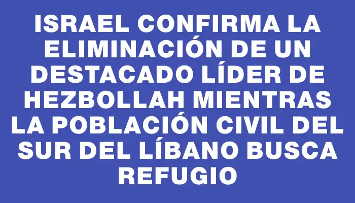 Israel confirma la eliminación de un destacado líder de Hezbollah mientras la población civil del sur del Líbano busca refugio