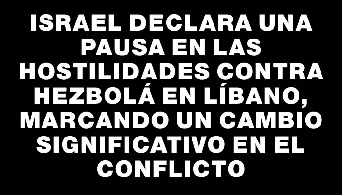 Israel declara una pausa en las hostilidades contra Hezbolá en Líbano, marcando un cambio significativo en el conflicto