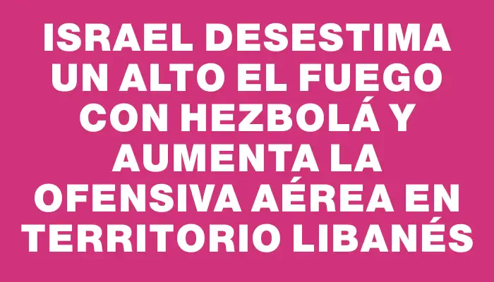 Israel desestima un alto el fuego con Hezbolá y aumenta la ofensiva aérea en territorio libanés