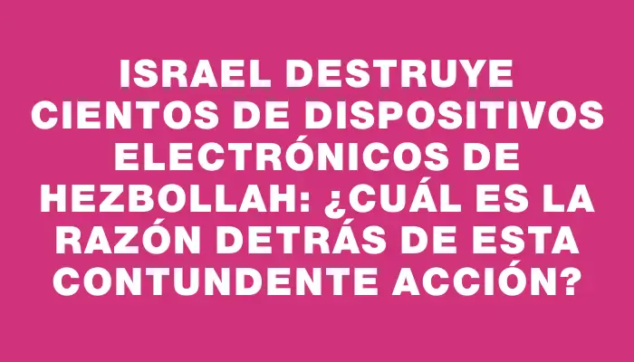 Israel destruye cientos de dispositivos electrónicos de Hezbollah: ¿cuál es la razón detrás de esta contundente acción?