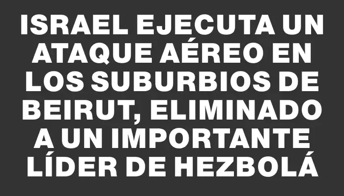 Israel ejecuta un ataque aéreo en los suburbios de Beirut, eliminado a un importante líder de Hezbolá