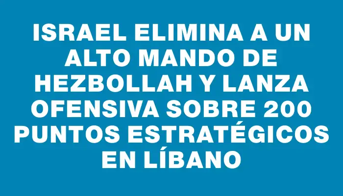 Israel elimina a un alto mando de Hezbollah y lanza ofensiva sobre 200 puntos estratégicos en Líbano