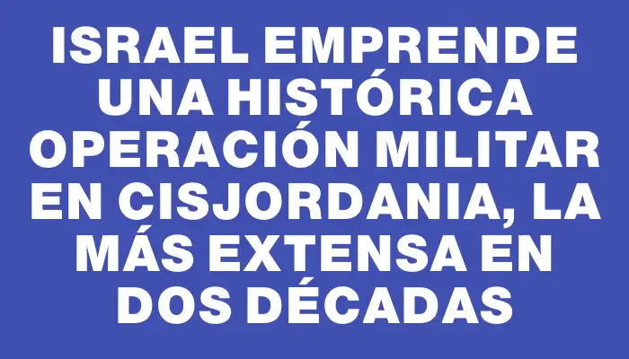 Israel emprende una histórica operación militar en Cisjordania, la más extensa en dos décadas