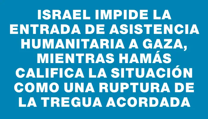 Israel impide la entrada de asistencia humanitaria a Gaza, mientras Hamás califica la situación como una ruptura de la tregua acordada