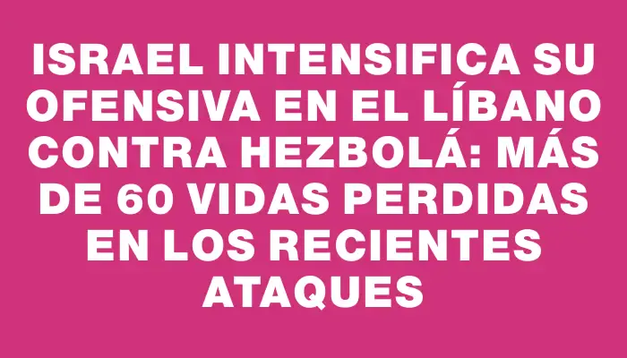 Israel intensifica su ofensiva en el Líbano contra Hezbolá: más de 60 vidas perdidas en los recientes ataques