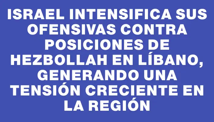 Israel intensifica sus ofensivas contra posiciones de Hezbollah en Líbano, generando una tensión creciente en la región