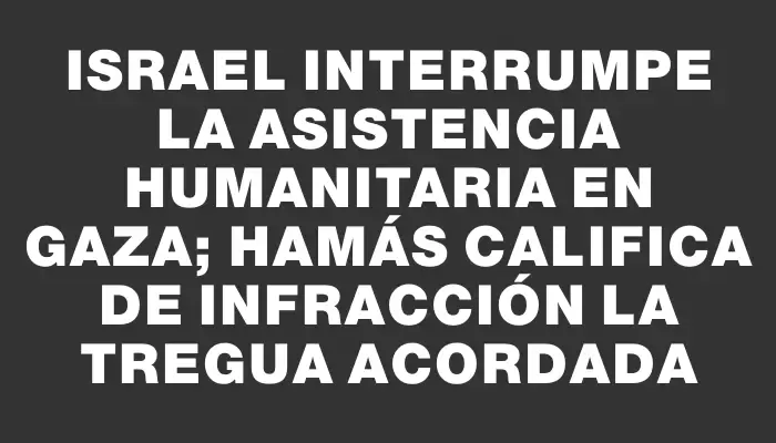 Israel interrumpe la asistencia humanitaria en Gaza; Hamás califica de infracción la tregua acordada