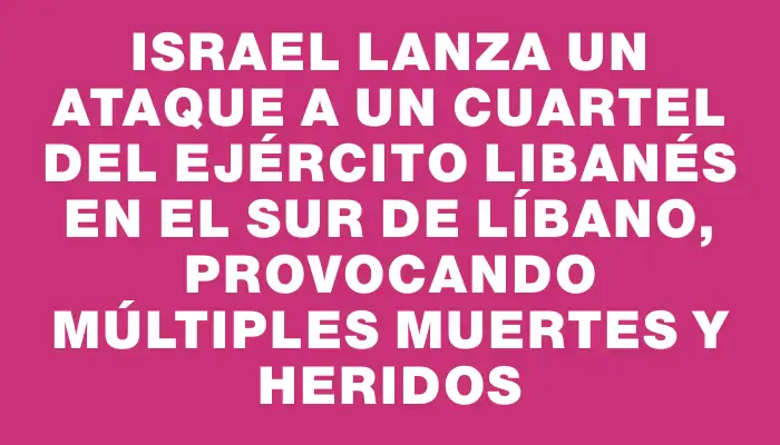 Israel lanza un ataque a un cuartel del ejército libanés en el sur de Líbano, provocando múltiples muertes y heridos