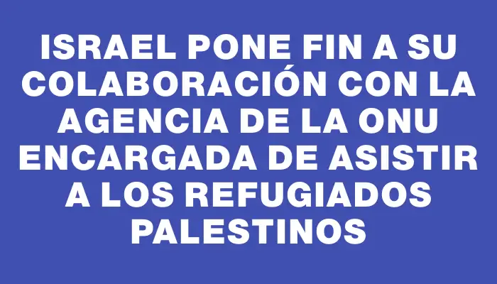 Israel pone fin a su colaboración con la agencia de la Onu encargada de asistir a los refugiados palestinos