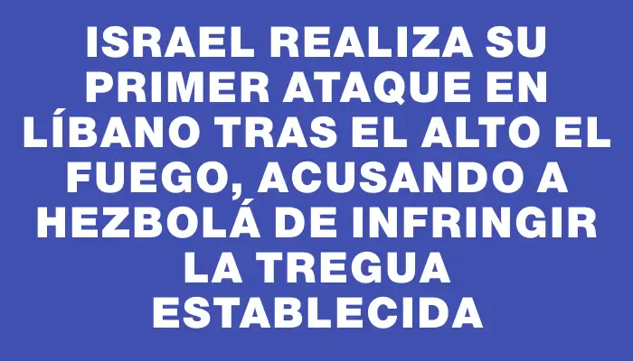 Israel realiza su primer ataque en Líbano tras el alto el fuego, acusando a Hezbolá de infringir la tregua establecida