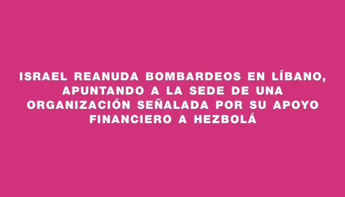 Israel reanuda bombardeos en Líbano, apuntando a la sede de una organización señalada por su apoyo financiero a Hezbolá