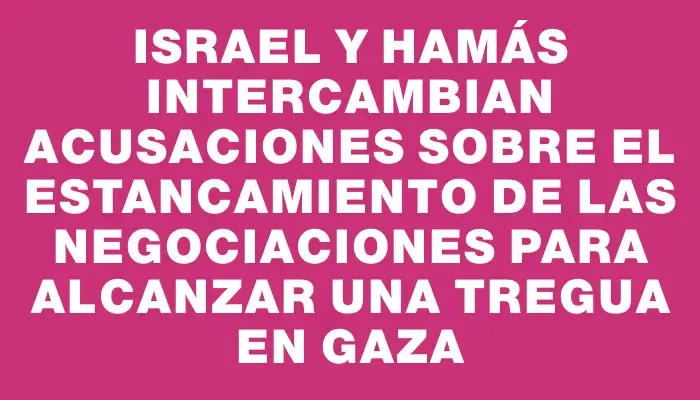 Israel y Hamás intercambian acusaciones sobre el estancamiento de las negociaciones para alcanzar una tregua en Gaza