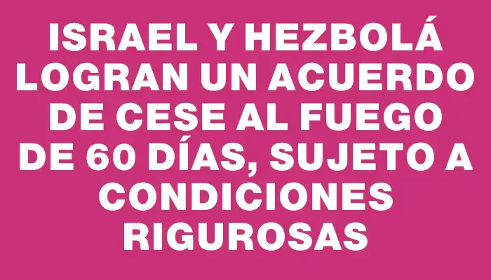 Israel y Hezbolá logran un acuerdo de cese al fuego de 60 días, sujeto a condiciones rigurosas