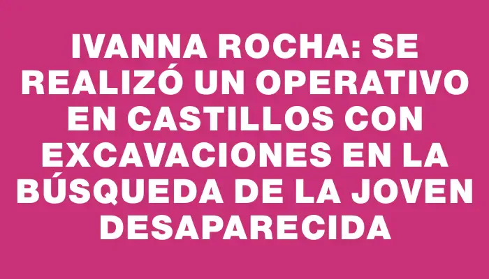 Ivanna Rocha: Se realizó un operativo en Castillos con excavaciones en la búsqueda de la joven desaparecida