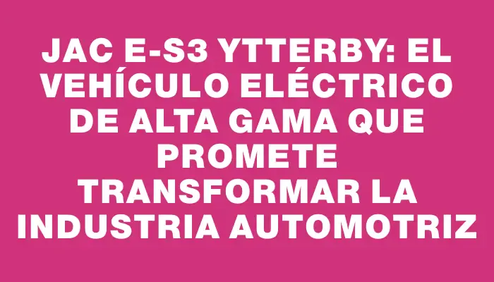 Jac E-s3 Ytterby: el vehículo eléctrico de alta gama que promete transformar la industria automotriz