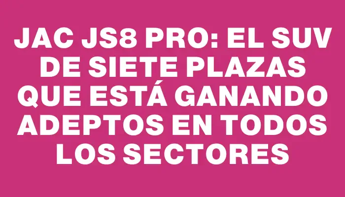 Jac Js8 Pro: el Suv de siete plazas que está ganando adeptos en todos los sectores