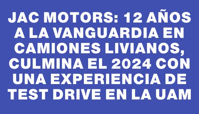 Jac Motors: 12 años a la vanguardia en camiones livianos, culmina el 2024 con una experiencia de test drive en la Uam