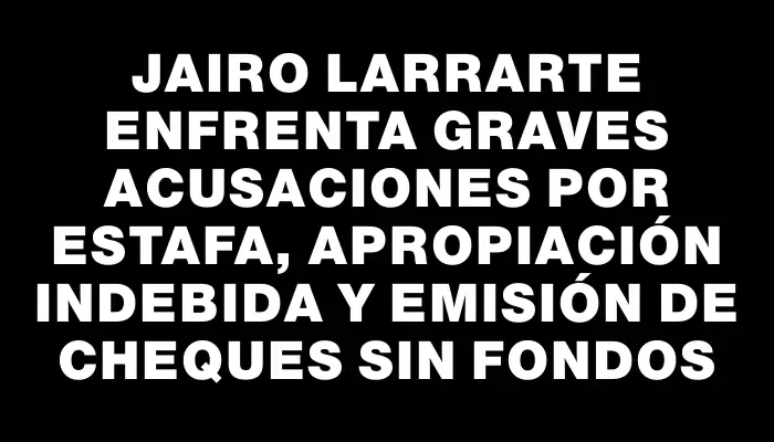 Jairo Larrarte enfrenta graves acusaciones por estafa, apropiación indebida y emisión de cheques sin fondos
