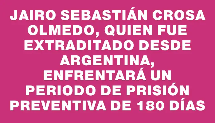 Jairo Sebastián Crosa Olmedo, quien fue extraditado desde Argentina, enfrentará un periodo de prisión preventiva de 180 días
