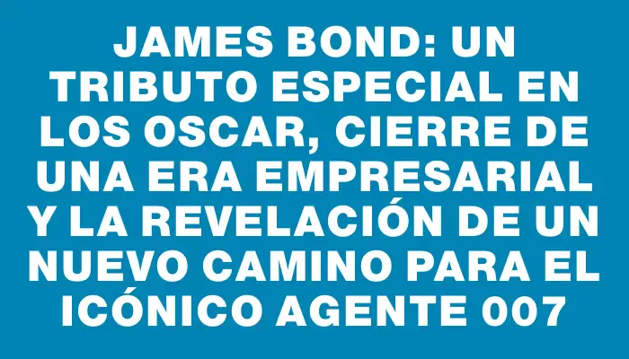 James Bond: un tributo especial en los Oscar, cierre de una era empresarial y la revelación de un nuevo camino para el icónico agente 007