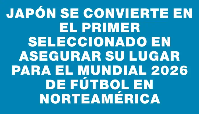 Japón se convierte en el primer seleccionado en asegurar su lugar para el Mundial 2026 de fútbol en Norteamérica