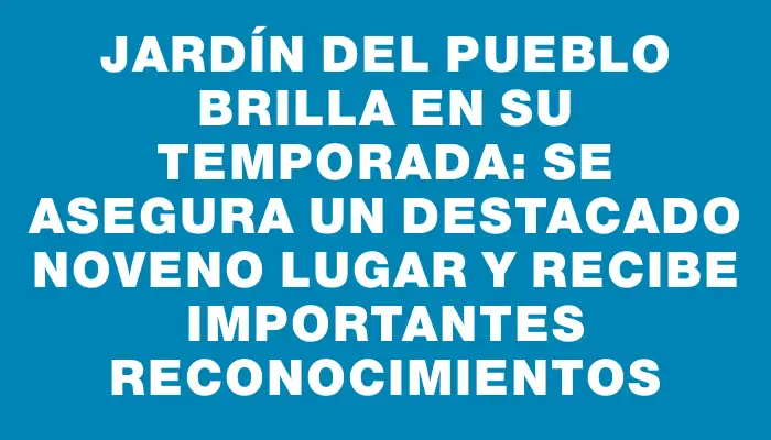 Jardín del Pueblo brilla en su temporada: se asegura un destacado noveno lugar y recibe importantes reconocimientos