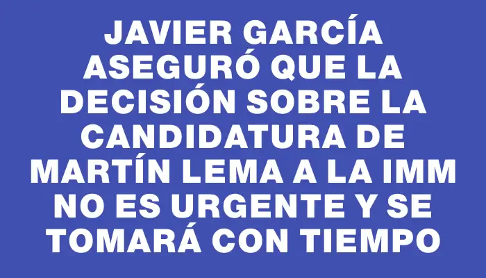 Javier García aseguró que la decisión sobre la candidatura de Martín Lema a la Imm no es urgente y se tomará con tiempo