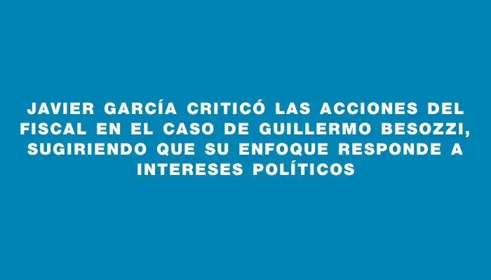 Javier García criticó las acciones del fiscal en el caso de Guillermo Besozzi, sugiriendo que su enfoque responde a intereses políticos