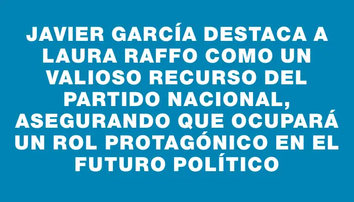 Javier García destaca a Laura Raffo como un valioso recurso del Partido Nacional, asegurando que ocupará un rol protagónico en el futuro político